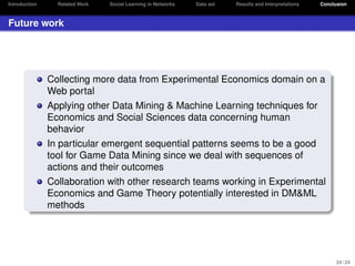 Introduction

Related Work

Social Learning in Networks

Data set

Results and Interpretations

Conclusion

Future work

Collecting more data from Experimental Economics domain on a
Web portal
Applying other Data Mining & Machine Learning techniques for
Economics and Social Sciences data concerning human
behavior
In particular emergent sequential patterns seems to be a good
tool for Game Data Mining since we deal with sequences of
actions and their outcomes
Collaboration with other research teams working in Experimental
Economics and Game Theory potentially interested in DM&ML
methods

24 / 24

 