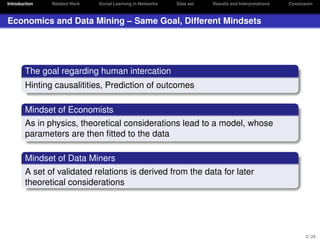 Introduction

Related Work

Social Learning in Networks

Data set

Results and Interpretations

Conclusion

Economics and Data Mining – Same Goal, Different Mindsets

The goal regarding human intercation
Hinting causalitities, Prediction of outcomes
Mindset of Economists
As in physics, theoretical considerations lead to a model, whose
parameters are then ﬁtted to the data
Mindset of Data Miners
A set of validated relations is derived from the data for later
theoretical considerations

3 / 24

 