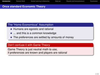 Introduction

Related Work

Social Learning in Networks

Data set

Results and Interpretations

Conclusion

Once standard Economic Theory

The “Homo Economicus” Assumption
Humans are egoistic and rational
... and this is a common knowledge
The preferences are settled by amounts of money
Don’t confuse it with Game Theory
Game Theory is just neutral math to use,
if preferences are known and players are rational

4 / 24

 