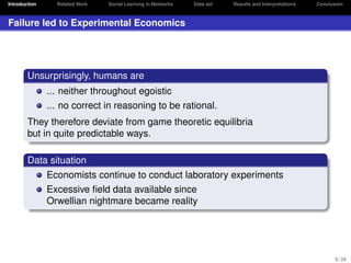 Introduction

Related Work

Social Learning in Networks

Data set

Results and Interpretations

Conclusion

Failure led to Experimental Economics

Unsurprisingly, humans are
... neither throughout egoistic
... no correct in reasoning to be rational.
They therefore deviate from game theoretic equilibria
but in quite predictable ways.
Data situation
Economists continue to conduct laboratory experiments
Excessive ﬁeld data available since
Orwellian nightmare became reality

5 / 24

 