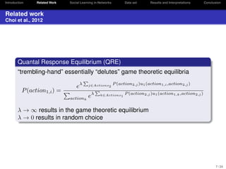 Introduction

Related Work

Social Learning in Networks

Data set

Results and Interpretations

Conclusion

Related work
Choi et al., 2012

Quantal Response Equilibrium (QRE)
“trembling-hand” essentially “delutes” game theoretic equilibria
P (action1,i ) =

eλ
actionk

j∈Actions2

eλ

P (action2,j )u1 (action1,i ,action2,j )

k∈Actions1

P (action2,j )u1 (action1,k ,action2,j )

λ → ∞ results in the game theoretic equilibrium
λ → 0 results in random choice

7 / 24

 