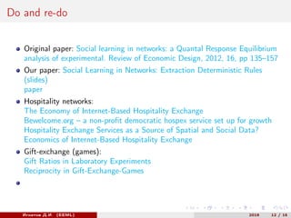 Do and re-do
Original paper: Social learning in networks: a Quantal Response Equilibrium
analysis of experimental. Review of Economic Design, 2012, 16, pp 135–157
Our paper: Social Learning in Networks: Extraction Deterministic Rules
(slides)
paper
Hospitality networks:
The Economy of Internet-Based Hospitality Exchange
Bewelcome.org – a non-profit democratic hospex service set up for growth
Hospitality Exchange Services as a Source of Spatial and Social Data?
Economics of Internet-Based Hospitality Exchange
Gift-exchange (games):
Gift Ratios in Laboratory Experiments
Reciprocity in Gift-Exchange-Games
Игнатов Д.И. (EEML) 2016 12 / 15
 