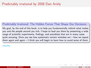 Predictably irrational by 2008 Dan Ariely
Predictably Irrational: The Hidden Forces That Shape Our Decisions
My goal, by the end of this book, is to help you fundamentally rethink what makes
you and the people around you tick. I hope to lead you there by presenting a wide
range of scientific experiments, findings, and anecdotes that are in many cases
quite amusing. Once you see how systematic certain mistakes are – how we repeat
them again and again – I think you will begin to learn how to avoid some of them.
ссылка
Игнатов Д.И. (EEML) 2016 8 / 15
 