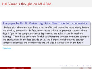 Hal Varian’s thoughs on ML&DM
The paper by Hal R. Varian: Big Data: New Tricks for Econometrics
I believe that these methods have a lot to offer and should be more widely known
and used by economists. In fact, my standard advice to graduate students these
days is “go to the computer science department and take a class in machine
learning.” There have been very fruitful collaborations between computer scientists
and statisticians in the last decade or so, and I expect collaborations between
computer scientists and econometricians will also be productive in the future.
Ссылка
Игнатов Д.И. (EEML) 2016 9 / 15
 