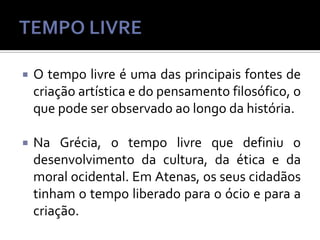

O tempo livre é uma das principais fontes de
criação artística e do pensamento filosófico, o
que pode ser observado ao longo da história.



Na Grécia, o tempo livre que definiu o
desenvolvimento da cultura, da ética e da
moral ocidental. Em Atenas, os seus cidadãos
tinham o tempo liberado para o ócio e para a
criação.

 
