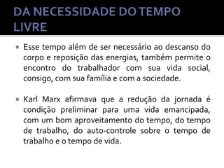 

Esse tempo além de ser necessário ao descanso do
corpo e reposição das energias, também permite o
encontro do trabalhador com sua vida social,
consigo, com sua família e com a sociedade.



Karl Marx afirmava que a redução da jornada é
condição preliminar para uma vida emancipada,
com um bom aproveitamento do tempo, do tempo
de trabalho, do auto-controle sobre o tempo de
trabalho e o tempo de vida.

 