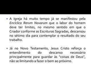 

A Igreja há muito tempo já se manifestou pela
Encíclica Rerum Novarum que o labor do homem
deve ter limites, no mesmo sentido em que o
Criador conforme as Escrituras Sagradas, descansou
no sétimo dia para contemplar o resultado do seu
trabalho.



Já no Novo Testamento, Jesus Cristo reforça o
entendimento
do
descanso
necessário
principalmente para guardar às “coisas de Deus”,
não se limitando a fazer o bem ao próximo.

 