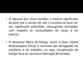 

O repouso por vezes recebeu o mesmo significado
de lazer até o século XX, até o conceito de lazer ter
seu significado estendido, abrangendo atividades
com respeito às necessidades do corpo e do
espírito.



O descanso libera da fadiga, assim o lazer repara
deteriorações físicas e nervosas das obrigações do
cotidiano e do trabalho, ou seja, recuperação da
fadiga física ou nervosa e liberação de tensões.

 