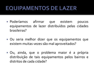 

Poderíamos afirmar que existem poucos
equipamentos de lazer distribuídos pelas cidades
brasileiras?



Ou seria melhor dizer que os equipamentos que
existem muitas vezes são mal aproveitados?



Ou, ainda, que o problema maior é a própria
distribuição de tais equipamentos pelos bairros e
distritos de cada cidade?

 