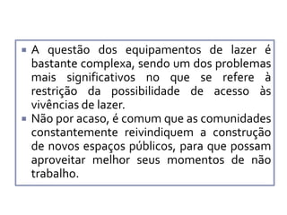 



A questão dos equipamentos de lazer é
bastante complexa, sendo um dos problemas
mais significativos no que se refere à
restrição da possibilidade de acesso às
vivências de lazer.
Não por acaso, é comum que as comunidades
constantemente reivindiquem a construção
de novos espaços públicos, para que possam
aproveitar melhor seus momentos de não
trabalho.

 
