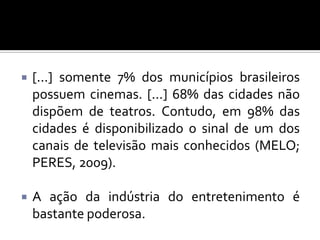 

[...] somente 7% dos municípios brasileiros
possuem cinemas. [...] 68% das cidades não
dispõem de teatros. Contudo, em 98% das
cidades é disponibilizado o sinal de um dos
canais de televisão mais conhecidos (MELO;
PERES, 2009).



A ação da indústria do entretenimento é
bastante poderosa.

 