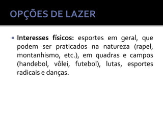 

Interesses físicos: esportes em geral, que
podem ser praticados na natureza (rapel,
montanhismo, etc.), em quadras e campos
(handebol, vôlei, futebol), lutas, esportes
radicais e danças.

 