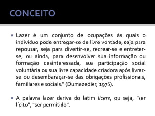 

Lazer é um conjunto de ocupações às quais o
indivíduo pode entregar-se de livre vontade, seja para
repousar, seja para divertir-se, recrear-se e entreterse, ou ainda, para desenvolver sua informação ou
formação desinteressada, sua participação social
voluntária ou sua livre capacidade criadora após livrarse ou desembaraçar-se das obrigações profissionais,
familiares e sociais." (Dumazedier, 1976).



A palavra lazer deriva do latim licere, ou seja, "ser
lícito", "ser permitido".

 