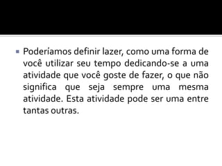 

Poderíamos definir lazer, como uma forma de
você utilizar seu tempo dedicando-se a uma
atividade que você goste de fazer, o que não
significa que seja sempre uma mesma
atividade. Esta atividade pode ser uma entre
tantas outras.

 