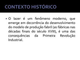 

O lazer é um fenômeno moderno, que
emerge em decorrência do desenvolvimento
do modelo de produção fabril (as fábricas nas
décadas finais do século XVIII), é uma das
consequências da Primeira Revolução
Industrial.

 