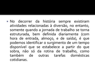 

No decorrer da história sempre existiram
atividades relacionadas à diversão, no entanto,
somente quando a jornada de trabalho se torna
estruturada, bem definida diariamente (com
hora de entrada, almoço, e de saída), é que
podemos identificar o surgimento de um tempo
disponível que se estabelece a partir do que
sobra, não só da rotina de trabalho, como
também de outras tarefas domésticas
cotidianas.

 