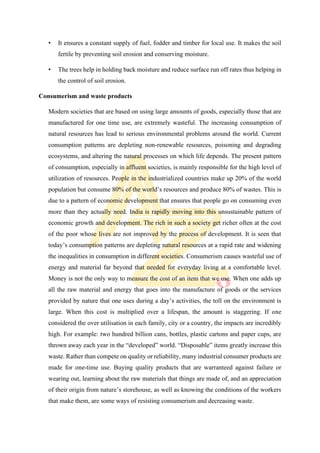 • It ensures a constant supply of fuel, fodder and timber for local use. It makes the soil
fertile by preventing soil erosion and conserving moisture.
• The trees help in holding back moisture and reduce surface run off rates thus helping in
the control of soil erosion.
Consumerism and waste products
Modern societies that are based on using large amounts of goods, especially those that are
manufactured for one time use, are extremely wasteful. The increasing consumption of
natural resources has lead to serious environmental problems around the world. Current
consumption patterns are depleting non-renewable resources, poisoning and degrading
ecosystems, and altering the natural processes on which life depends. The present pattern
of consumption, especially in affluent societies, is mainly responsible for the high level of
utilization of resources. People in the industrialized countries make up 20% of the world
population but consume 80% of the world’s resources and produce 80% of wastes. This is
due to a pattern of economic development that ensures that people go on consuming even
more than they actually need. India is rapidly moving into this unsustainable pattern of
economic growth and development. The rich in such a society get richer often at the cost
of the poor whose lives are not improved by the process of development. It is seen that
today’s consumption patterns are depleting natural resources at a rapid rate and widening
the inequalities in consumption in different societies. Consumerism causes wasteful use of
energy and material far beyond that needed for everyday living at a comfortable level.
Money is not the only way to measure the cost of an item that we use. When one adds up
all the raw material and energy that goes into the manufacture of goods or the services
provided by nature that one uses during a day’s activities, the toll on the environment is
large. When this cost is multiplied over a lifespan, the amount is staggering. If one
considered the over utilisation in each family, city or a country, the impacts are incredibly
high. For example: two hundred billion cans, bottles, plastic cartons and paper cups, are
thrown away each year in the “developed” world. “Disposable” items greatly increase this
waste. Rather than compete on quality or reliability, many industrial consumer products are
made for one-time use. Buying quality products that are warranteed against failure or
wearing out, learning about the raw materials that things are made of, and an appreciation
of their origin from nature’s storehouse, as well as knowing the conditions of the workers
that make them, are some ways of resisting consumerism and decreasing waste.
 