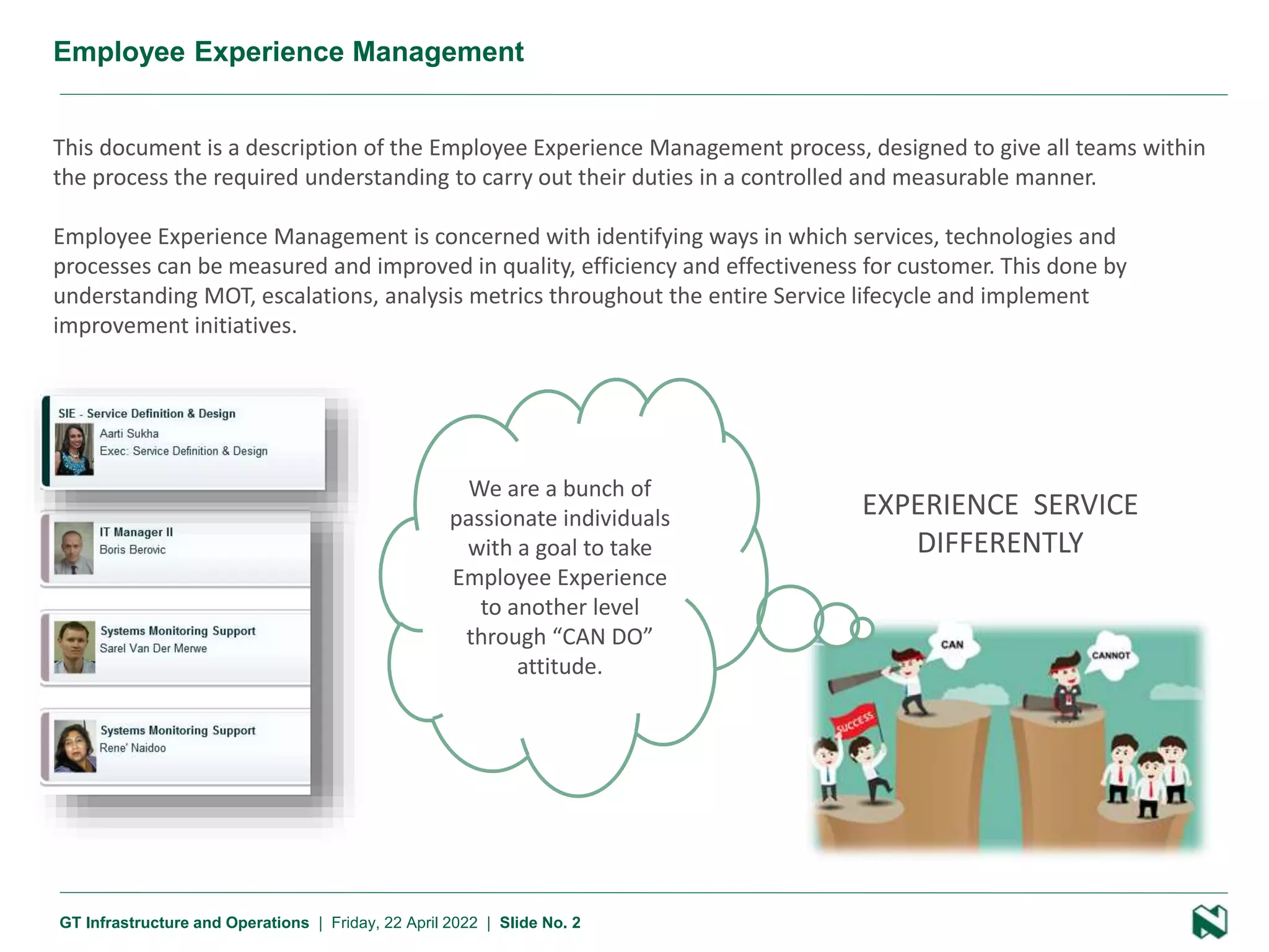 2 Presentation name
GT Infrastructure and Operations | Friday, 22 April 2022 | Slide No. 2
Employee Experience Management
This document is a description of the Employee Experience Management process, designed to give all teams within
the process the required understanding to carry out their duties in a controlled and measurable manner.
Employee Experience Management is concerned with identifying ways in which services, technologies and
processes can be measured and improved in quality, efficiency and effectiveness for customer. This done by
understanding MOT, escalations, analysis metrics throughout the entire Service lifecycle and implement
improvement initiatives.
We are a bunch of
passionate individuals
with a goal to take
Employee Experience
to another level
through “CAN DO”
attitude.
EXPERIENCE SERVICE
DIFFERENTLY
 