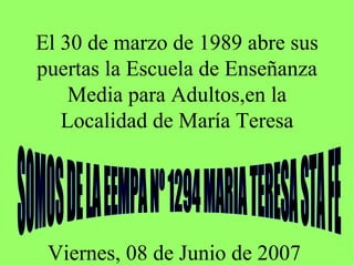 El 30 de marzo de 1989 abre sus puertas la Escuela de Enseñanza Media para Adultos,en la Localidad de María Teresa SOMOS DE LA EEMPA Nº 1294 MARIA TERESA STA FE Viernes, 08 de Junio de 2007 
