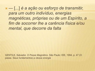  — [...] é a ação ou esforço de transmitir,
para um outro indivíduo, energias
magnéticas, próprias ou de um Espírito, a
fim de socorrer lhe a carência física e/ou
mental, que decorre da falta
GENTILE, Salvador. O Passe Magnético. São Paulo: IDE, 1994, p. 47 (O
passe. Seus fundamentos).a dessa energia
 