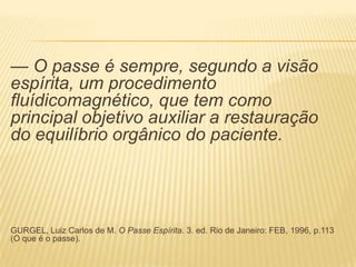 — O passe é sempre, segundo a visão
espírita, um procedimento
fluídicomagnético, que tem como
principal objetivo auxiliar a restauração
do equilíbrio orgânico do paciente.
GURGEL, Luiz Carlos de M. O Passe Espírita. 3. ed. Rio de Janeiro: FEB, 1996, p.113
(O que é o passe).
 