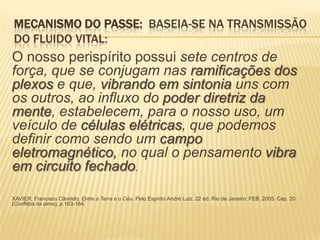 MECANISMO DO PASSE: BASEIA-SE NA TRANSMISSÃO
DO FLUIDO VITAL:
O nosso perispírito possui sete centros de
força, que se conjugam nas ramificações dos
plexos e que, vibrando em sintonia uns com
os outros, ao influxo do poder diretriz da
mente, estabelecem, para o nosso uso, um
veículo de células elétricas, que podemos
definir como sendo um campo
eletromagnético, no qual o pensamento vibra
em circuito fechado.
XAVIER, Francisco Cândido. Entre a Terra e o Céu. Pelo Espírito André Luiz. 22 ed. Rio de Janeiro: FEB, 2005. Cap. 20
(Conflitos da alma), p.163-164.
 