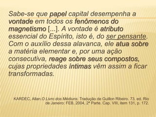 Sabe-se que papel capital desempenha a
vontade em todos os fenômenos do
magnetismo [...]. A vontade é atributo
essencial do Espírito, isto é, do ser pensante.
Com o auxílio dessa alavanca, ele atua sobre
a matéria elementar e, por uma ação
consecutiva, reage sobre seus compostos,
cujas propriedades íntimas vêm assim a ficar
transformadas.
KARDEC, Allan.O Livro dos Médiuns. Tradução de Guillon Ribeiro. 73. ed. Rio
de Janeiro: FEB, 2004, 2ª Parte. Cap. VIII, item 131, p. 172.
 