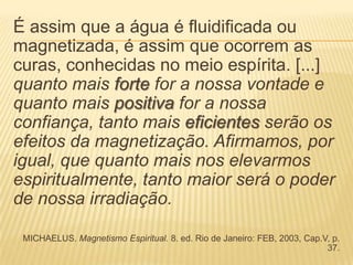 É assim que a água é fluidificada ou
magnetizada, é assim que ocorrem as
curas, conhecidas no meio espírita. [...]
quanto mais forte for a nossa vontade e
quanto mais positiva for a nossa
confiança, tanto mais eficientes serão os
efeitos da magnetização. Afirmamos, por
igual, que quanto mais nos elevarmos
espiritualmente, tanto maior será o poder
de nossa irradiação.
MICHAELUS. Magnetismo Espiritual. 8. ed. Rio de Janeiro: FEB, 2003, Cap.V, p.
37.
 