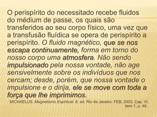 O perispírito do necessitado recebe fluidos
do médium de passe, os quais são
transferidos ao seu corpo físico, uma vez que
a transfusão fluídica se opera de perispírito a
perispírito. O fluido magnético, que se nos
escapa continuamente, forma em torno do
nosso corpo uma atmosfera. Não sendo
impulsionado pela nossa vontade, não age
sensivelmente sobre os indivíduos que nos
cercam; desde, porém, que nossa vontade o
impulsione e o dirija, ele se move com toda a
força que lhe imprimimos.
MICHAELUS. Magnetismo Espiritual. 8. ed. Rio de Janeiro: FEB, 2003, Cap. VI,
item 1, p. 46..
 