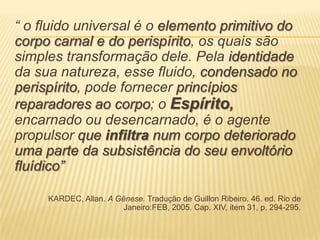 “ o fluido universal é o elemento primitivo do
corpo carnal e do perispírito, os quais são
simples transformação dele. Pela identidade
da sua natureza, esse fluido, condensado no
perispírito, pode fornecer princípios
reparadores ao corpo; o Espírito,
encarnado ou desencarnado, é o agente
propulsor que infiltra num corpo deteriorado
uma parte da subsistência do seu envoltório
fluídico”
KARDEC, Allan. A Gênese. Tradução de Guillon Ribeiro. 46. ed. Rio de
Janeiro:FEB, 2005. Cap. XIV, item 31, p. 294-295.
 