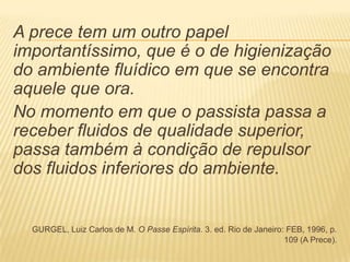 A prece tem um outro papel
importantíssimo, que é o de higienização
do ambiente fluídico em que se encontra
aquele que ora.
No momento em que o passista passa a
receber fluidos de qualidade superior,
passa também à condição de repulsor
dos fluidos inferiores do ambiente.
GURGEL, Luiz Carlos de M. O Passe Espírita. 3. ed. Rio de Janeiro: FEB, 1996, p.
109 (A Prece).
 