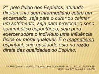 2ª. pelo fluido dos Espíritos, atuando
diretamente sem intermediário sobre um
encarnado, seja para o curar ou calmar
um sofrimento, seja para provocar o sono
sonambúlico espontâneo, seja para
exercer sobre o indivíduo uma influência
física ou moral qualquer. É o magnetismo
espiritual, cuja qualidade está na razão
direta das qualidades do Espírito;
KARDEC, Allan. A Gênese. Tradução de Guillon Ribeiro. 46. ed. Rio de Janeiro: FEB,
2005. Cap. XIV, Item 33, p. 295-296
 