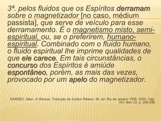 3ª. pelos fluidos que os Espíritos derramam
sobre o magnetizador [no caso, médium
passista], que serve de veículo para esse
derramamento. É o magnetismo misto, semi-
espiritual, ou, se o preferirem, humano-
espiritual. Combinado com o fluido humano,
o fluido espiritual lhe imprime qualidades de
que ele carece. Em tais circunstâncias, o
concurso dos Espíritos é amiúde
espontâneo, porém, as mais das vezes,
provocado por um apelo do magnetizador.
KARDEC, Allan. A Gênese. Tradução de Guillon Ribeiro. 46. ed. Rio de Janeiro: FEB, 2005. Cap.
XIV, Item 33, p. 295-296
 