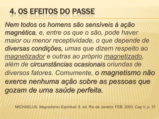 4. OS EFEITOS DO PASSE
Nem todos os homens são sensíveis à ação
magnética, e, entre os que o são, pode haver
maior ou menor receptividade, o que depende de
diversas condições, umas que dizem respeito ao
magnetizador e outras ao próprio magnetizado,
além de circunstâncias ocasionais oriundas de
diversos fatores. Comumente, o magnetismo não
exerce nenhuma ação sobre as pessoas que
gozam de uma saúde perfeita.
MICHAELUS. Magnetismo Espiritual. 8. ed. Rio de Janeiro: FEB, 2003, Cap.V, p. 37
 