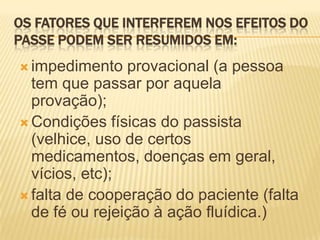 OS FATORES QUE INTERFEREM NOS EFEITOS DO
PASSE PODEM SER RESUMIDOS EM:
 impedimento provacional (a pessoa
tem que passar por aquela
provação);
 Condições físicas do passista
(velhice, uso de certos
medicamentos, doenças em geral,
vícios, etc);
 falta de cooperação do paciente (falta
de fé ou rejeição à ação fluídica.)
 