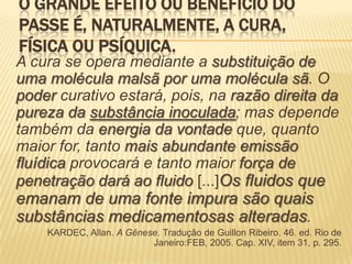 O GRANDE EFEITO OU BENEFÍCIO DO
PASSE É, NATURALMENTE, A CURA,
FÍSICA OU PSÍQUICA.
A cura se opera mediante a substituição de
uma molécula malsã por uma molécula sã. O
poder curativo estará, pois, na razão direita da
pureza da substância inoculada; mas depende
também da energia da vontade que, quanto
maior for, tanto mais abundante emissão
fluídica provocará e tanto maior força de
penetração dará ao fluido [...]Os fluidos que
emanam de uma fonte impura são quais
substâncias medicamentosas alteradas.
KARDEC, Allan. A Gênese. Tradução de Guillon Ribeiro. 46. ed. Rio de
Janeiro:FEB, 2005. Cap. XIV, item 31, p. 295.
 