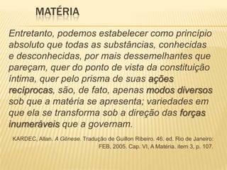 MATÉRIA
Entretanto, podemos estabelecer como princípio
absoluto que todas as substâncias, conhecidas
e desconhecidas, por mais dessemelhantes que
pareçam, quer do ponto de vista da constituição
íntima, quer pelo prisma de suas ações
recíprocas, são, de fato, apenas modos diversos
sob que a matéria se apresenta; variedades em
que ela se transforma sob a direção das forças
inumeráveis que a governam.
KARDEC, Allan. A Gênese. Tradução de Guillon Ribeiro. 46. ed. Rio de Janeiro:
FEB, 2005. Cap. VI, A Matéria. item 3, p. 107.
 