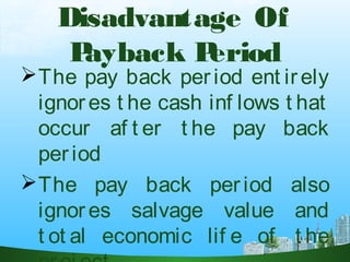 Disadvantage Of
Payback Period
The pay back period ent irely
ignores t he cash inf lows t hat
occur af t er t he pay back
period
The pay back period also
ignores salvage value and
t ot al economic lif e of t he
 