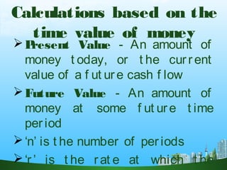 Calculations based on the
time value of money
Present Value - An amount of
money t oday, or t he cur rent
value of a f ut ure cash f low
Future Value - An amount of
money at some f ut ure t ime
per iod
‘n’ is t he number of periods
‘r ’ is t he rat e at which t he
 