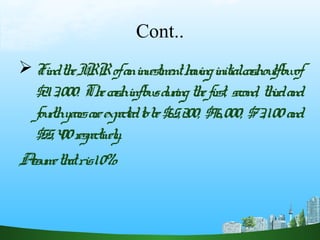 Cont..
FindtheIRRofaninvestmenthavinginitialcashoutflowof
$213,000. Thecashinflowsduringthefirst, second, thirdand
fourthyearsareexpectedtobe$65,200, $96,000, $73,100and
$55,400respectively.
Assumethatris10%.
 