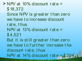 NPV at 10% discount rat e =
$18,372
Since NPV is great er t han zero
we have t o increase discount
rat e, t hus
NPV at 13% discount rat e =
$4,521
But it is st ill great er t han zero
we have t o f urt her increase t he
discount rat e, t hus
NPV at 14% discount rat e = $204
 