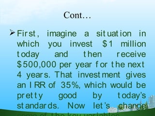 Cont…
First , imagine a sit uat ion in
which you invest $1 million
t oday and t hen receive
$500,000 per year f or t he next
4 years. That invest ment gives
an I RR of 35%, which would be
pret t y good by t oday’s
st andards. Now let ’s change
 