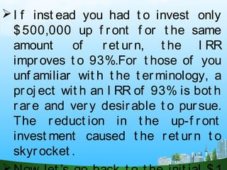 I f inst ead you had t o invest only
$500,000 up f ront f or t he same
amount of ret urn, t he I RR
improves t o 93%.For t hose of you
unf amiliar wit h t he t erminology, a
proj ect wit h an I RR of 93% is bot h
r ar e and ver y desirable t o pursue.
The reduct ion in t he up-f r ont
invest ment caused t he ret urn t o
skyrocket .
 