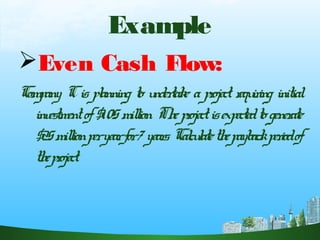 Example
Even Cash Flow:
Company Cis planning to undertake a project requiring initial
investmentof$105million. Theprojectisexpectedtogenerate
$25millionperyearfor7years. Calculatethepaybackperiodof
theproject.
 