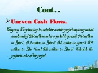 Cont..
Uneven Cash Flows.
CompanyCisplanningtoundertakeanotherprojectrequiringinitial
investmentof$50millionandisexpectedtogenerate$10million
inYear1, $13millioninYear2, $16 millioninyear3, $19
millioninYear4and$22 millioninYear5. Calculate the
paybackvalueoftheproject.
 