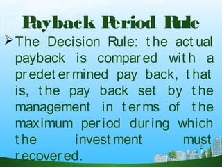 Payback Period Rule
The Decision Rule: t he act ual
payback is compared wit h a
predet ermined pay back, t hat
is, t he pay back set by t he
management in t erms of t he
maximum period during which
t he invest ment must
recovered. 
 