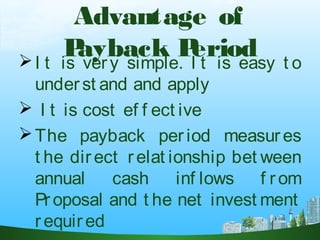 Advantage of
Payback PeriodI t is very simple. I t is easy t o
underst and and apply
 I t is cost ef f ect ive
The payback per iod measures
t he direct relat ionship bet ween
annual cash inf lows f rom
Proposal and t he net invest ment
r equir ed
 