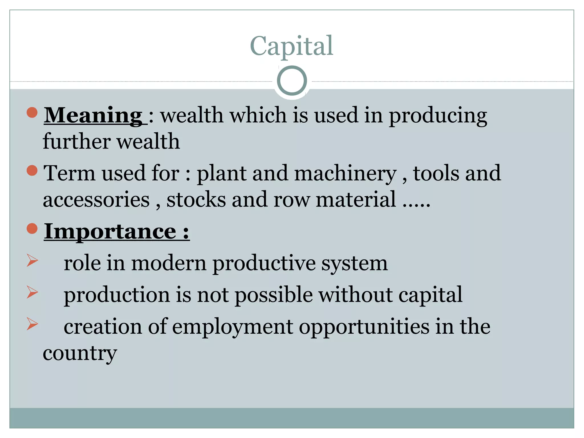 Capital
Meaning : wealth which is used in producing
further wealth
Term used for : plant and machinery , tools and
accessories , stocks and row material …..
Importance :
 role in modern productive system
 production is not possible without capital
 creation of employment opportunities in the
country
 