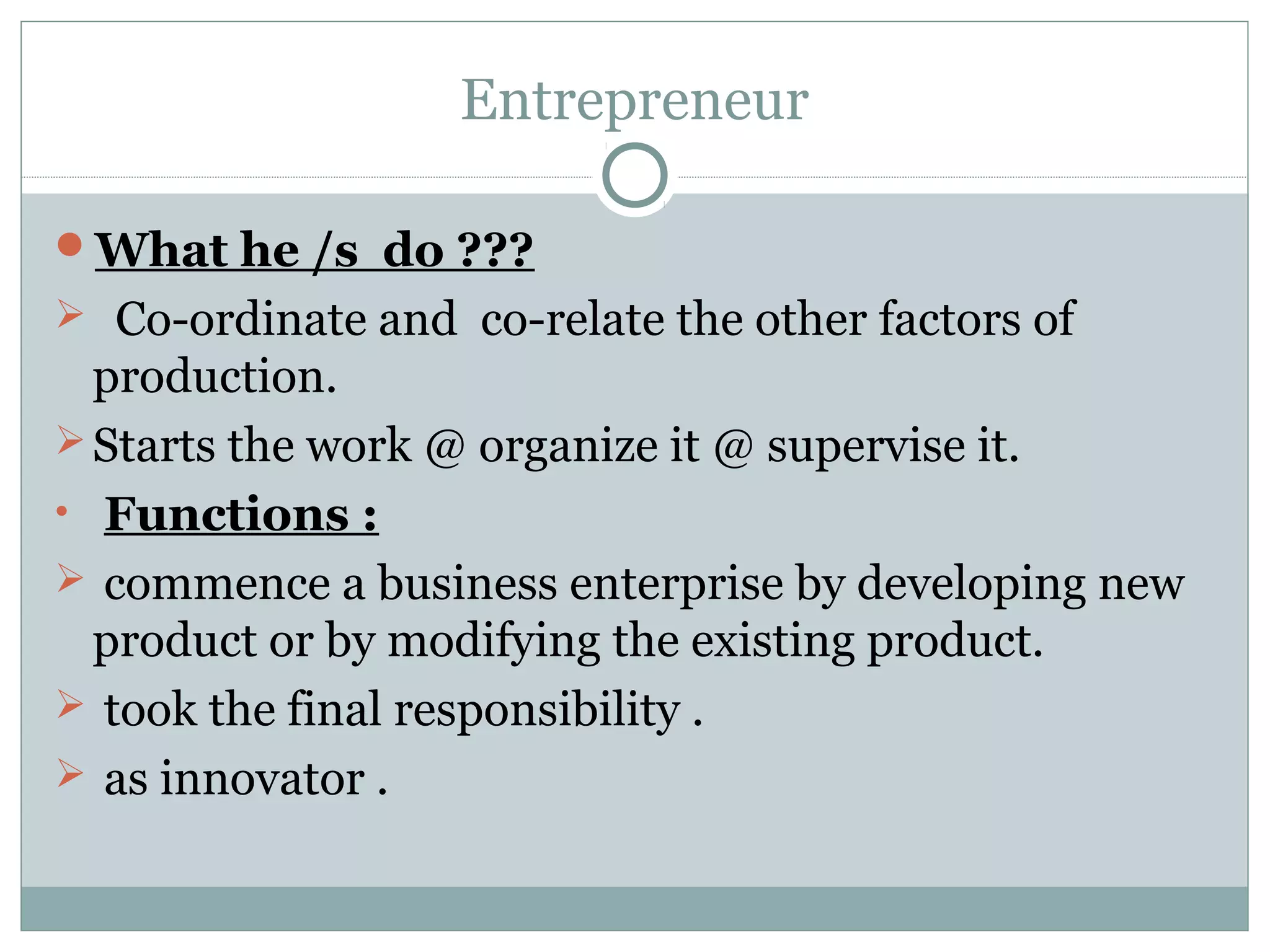 Entrepreneur
What he /s do ???
 Co-ordinate and co-relate the other factors of
production.
Starts the work @ organize it @ supervise it.
• Functions :
 commence a business enterprise by developing new
product or by modifying the existing product.
 took the final responsibility .
 as innovator .
 