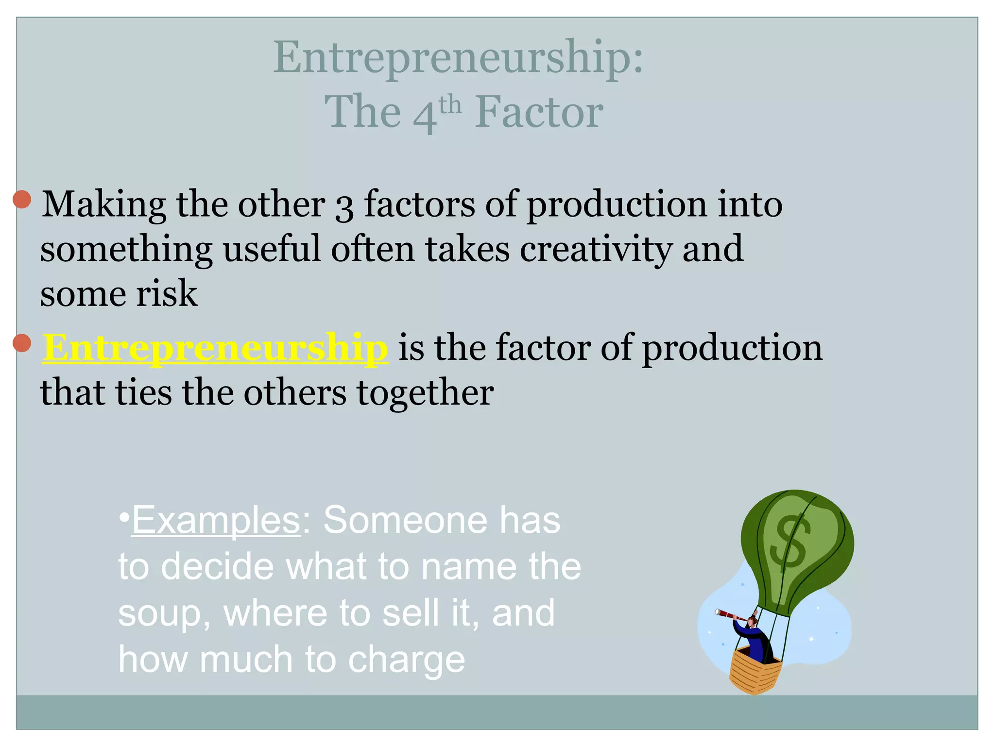 Making the other 3 factors of production into
something useful often takes creativity and
some risk
Entrepreneurship is the factor of production
that ties the others together
Entrepreneurship:
The 4th
Factor
•Examples: Someone has
to decide what to name the
soup, where to sell it, and
how much to charge
 